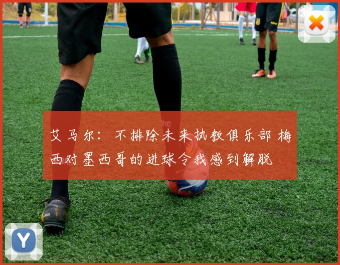 艾马尔：不排除未来执教俱乐部 梅西对墨西哥的进球令我感到解脱