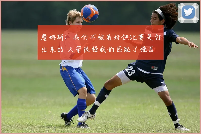 詹姆斯：我们不被看好但比赛是打出来的 火箭很强我们匹配了强度